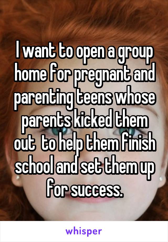 I want to open a group home for pregnant and parenting teens whose parents kicked them out  to help them finish school and set them up for success.