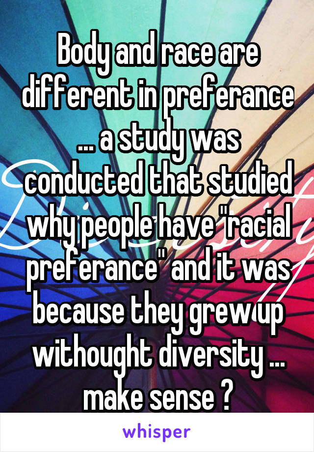 Body and race are different in preferance ... a study was conducted that studied why people have "racial preferance" and it was because they grew up withought diversity ... make sense ?