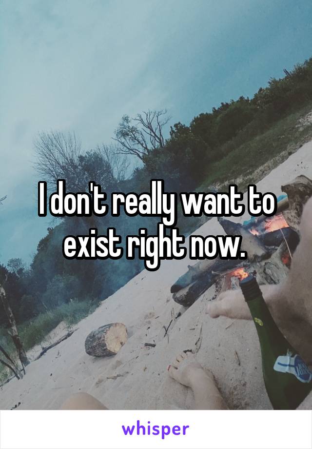 I don't really want to exist right now. 