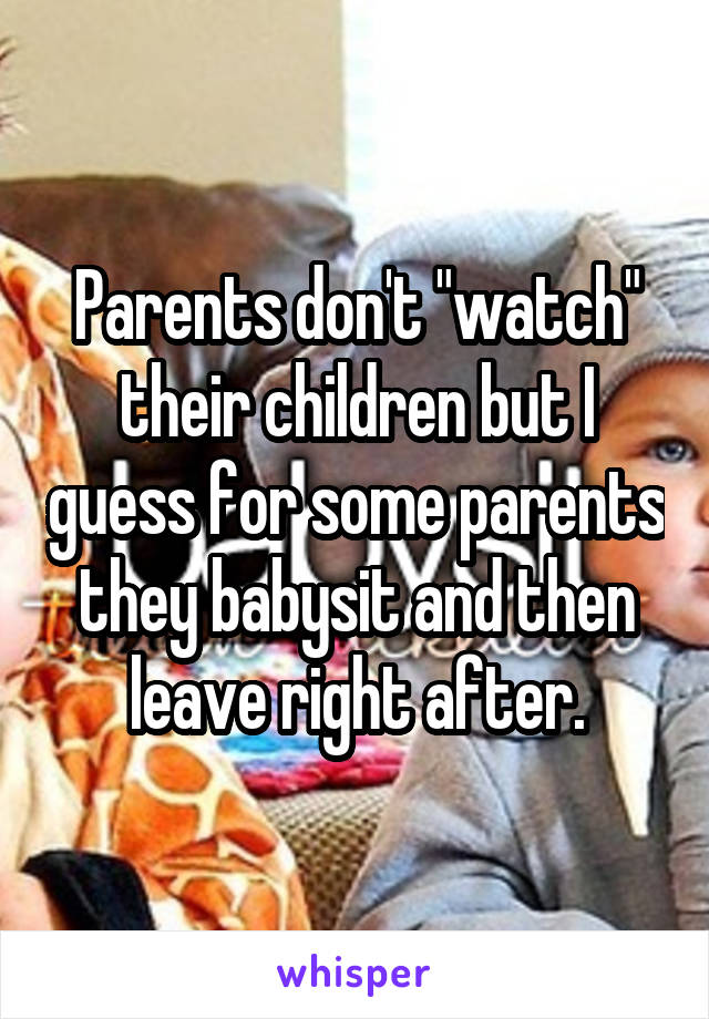 Parents don't "watch" their children but I guess for some parents they babysit and then leave right after.