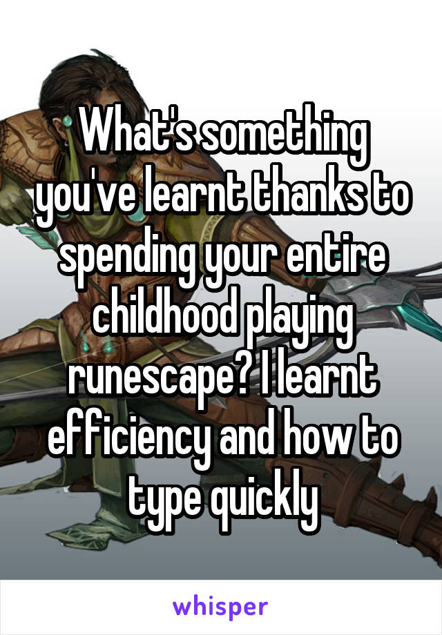 What's something you've learnt thanks to spending your entire childhood playing runescape? I learnt efficiency and how to type quickly