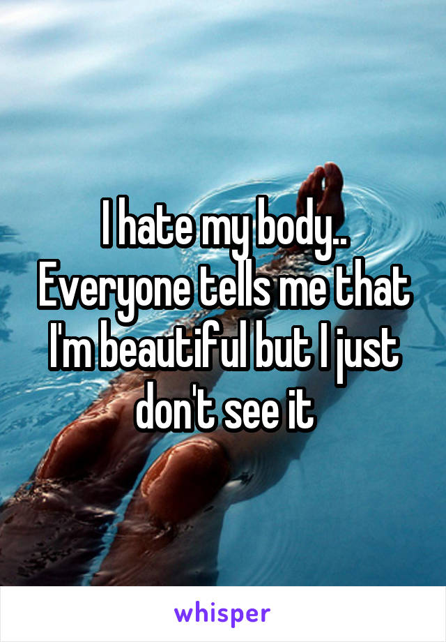 I hate my body.. Everyone tells me that I'm beautiful but I just don't see it