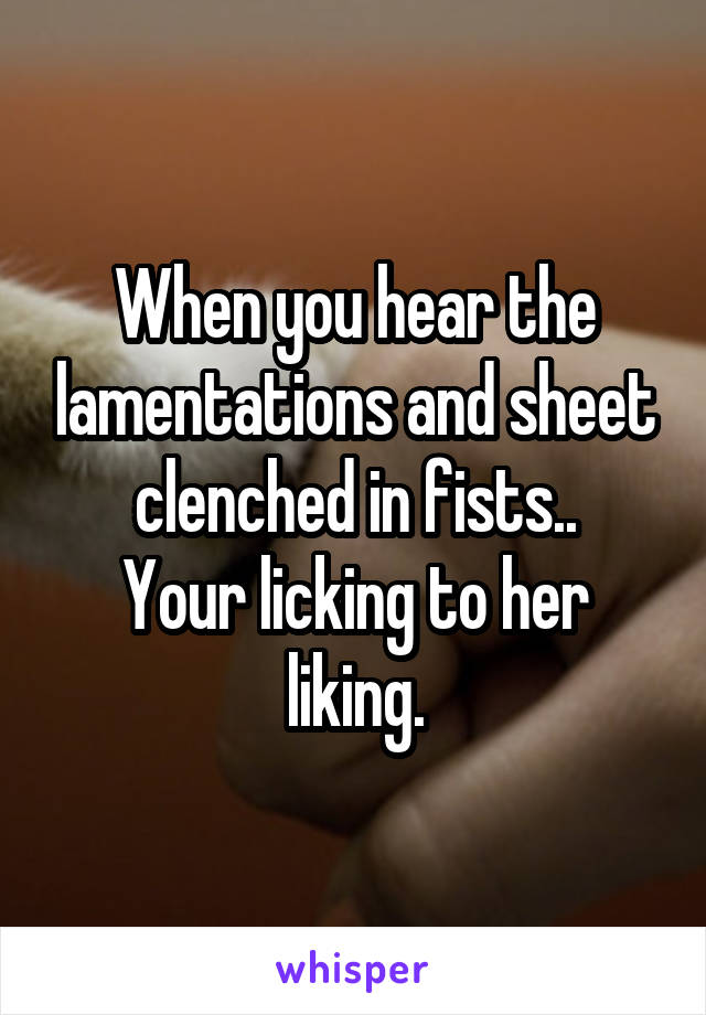 When you hear the lamentations and sheet clenched in fists..
Your licking to her liking.