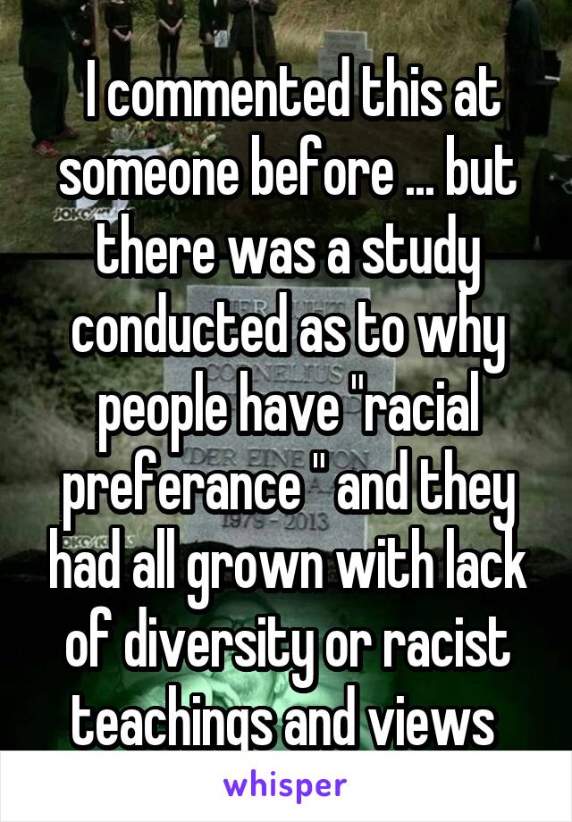  I commented this at someone before ... but there was a study conducted as to why people have "racial preferance " and they had all grown with lack of diversity or racist teachings and views 