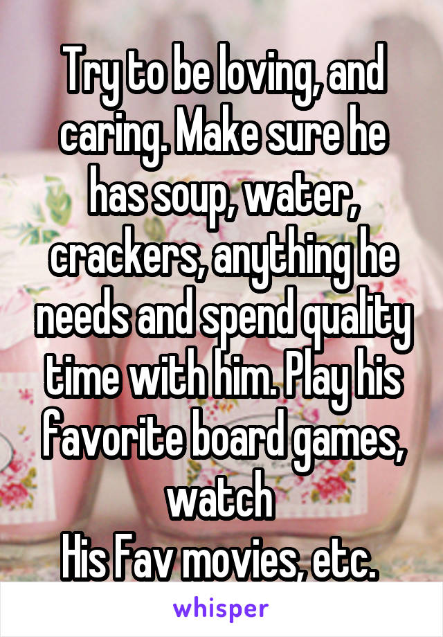 Try to be loving, and caring. Make sure he has soup, water, crackers, anything he needs and spend quality time with him. Play his favorite board games, watch 
His Fav movies, etc. 