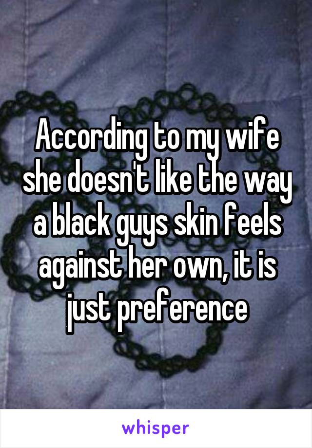 According to my wife she doesn't like the way a black guys skin feels against her own, it is just preference