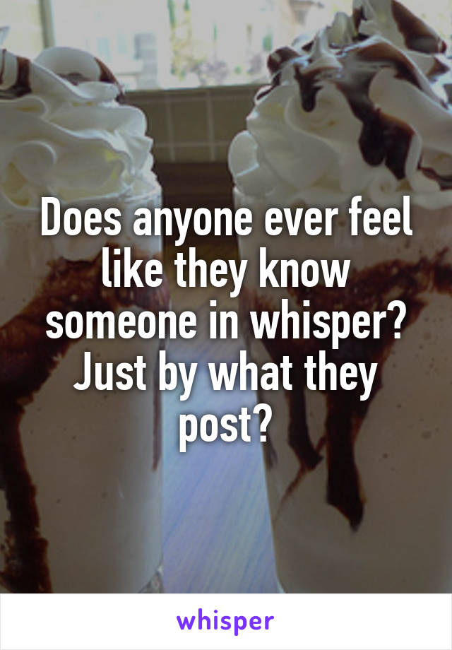 Does anyone ever feel like they know someone in whisper? Just by what they post?