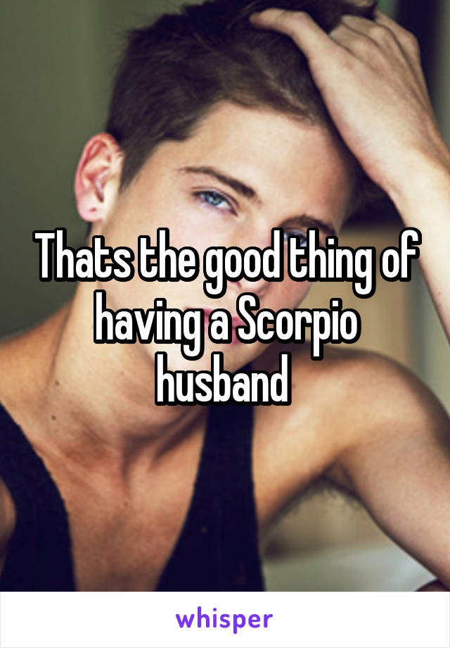 Thats the good thing of having a Scorpio husband 