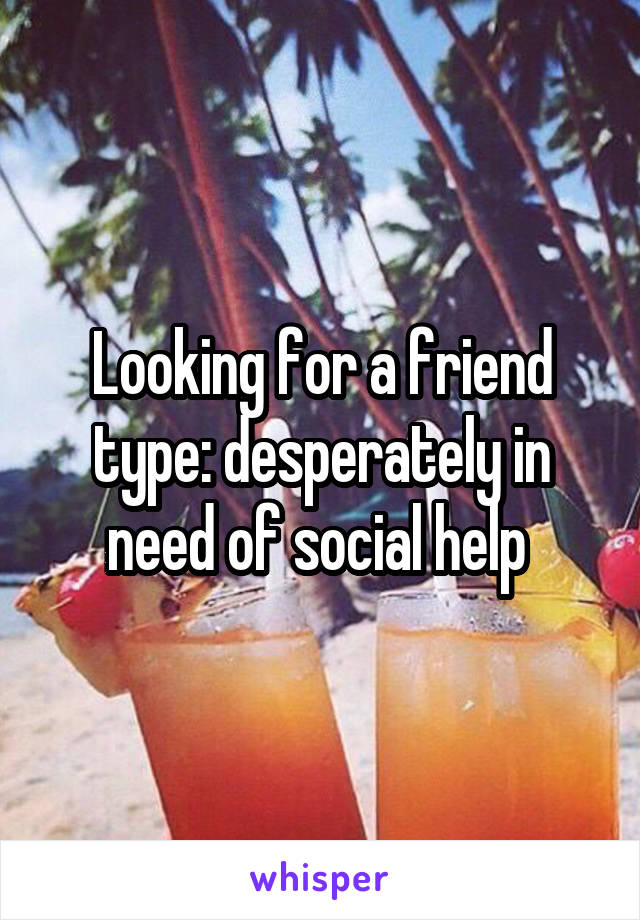 Looking for a friend type: desperately in need of social help 