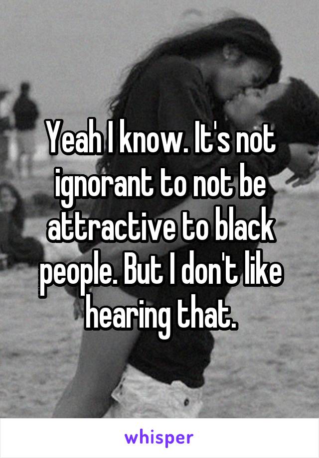 Yeah I know. It's not ignorant to not be attractive to black people. But I don't like hearing that.