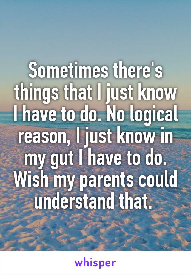 Sometimes there's things that I just know I have to do. No logical reason, I just know in my gut I have to do. Wish my parents could understand that. 