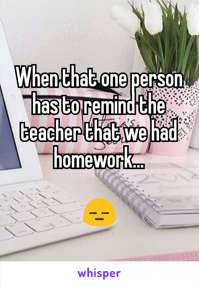 When that one person has to remind the teacher that we had homework...

😑