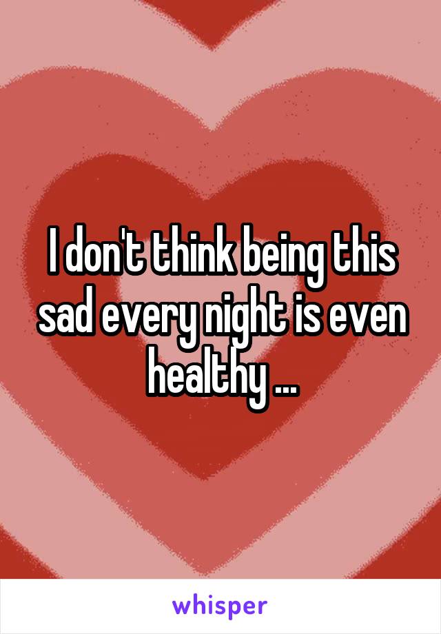 I don't think being this sad every night is even healthy ...