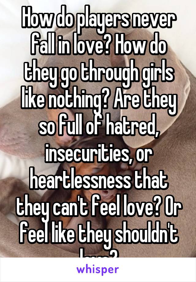 How do players never fall in love? How do they go through girls like nothing? Are they so full of hatred, insecurities, or heartlessness that they can't feel love? Or feel like they shouldn't love?