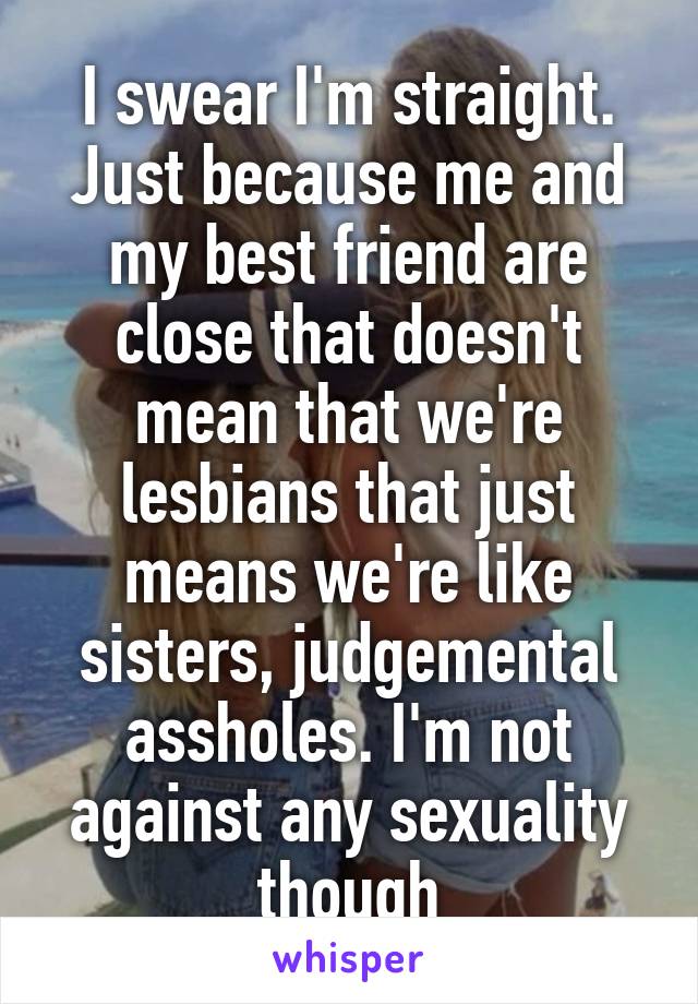 I swear I'm straight. Just because me and my best friend are close that doesn't mean that we're lesbians that just means we're like sisters, judgemental assholes. I'm not against any sexuality though