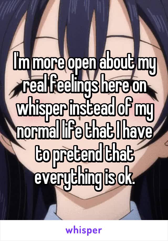 I'm more open about my real feelings here on whisper instead of my normal life that I have to pretend that everything is ok.