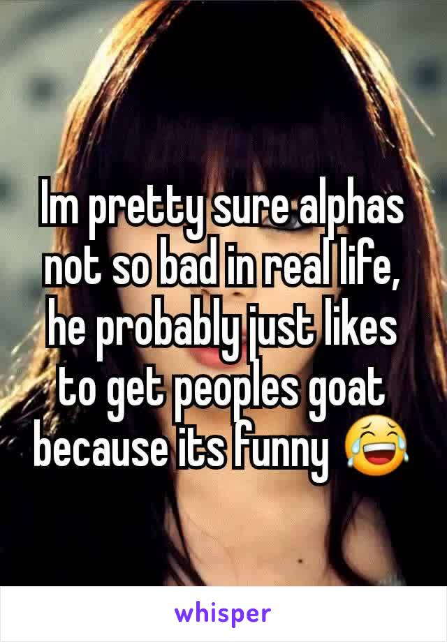 Im pretty sure alphas not so bad in real life, he probably just likes to get peoples goat because its funny 😂