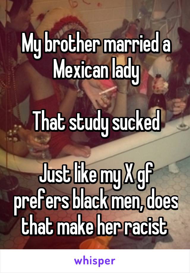 My brother married a Mexican lady

That study sucked

Just like my X gf prefers black men, does that make her racist 