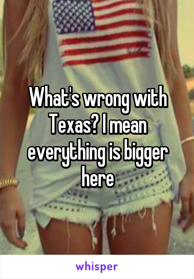 What's wrong with Texas? I mean everything is bigger here