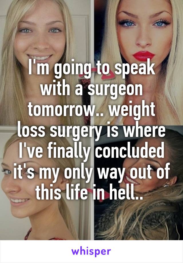 I'm going to speak with a surgeon tomorrow.. weight loss surgery is where I've finally concluded it's my only way out of this life in hell.. 