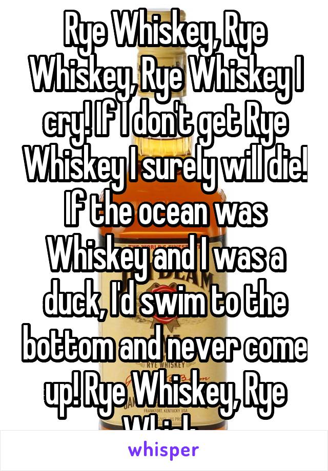 Rye Whiskey, Rye Whiskey, Rye Whiskey I cry! If I don't get Rye Whiskey I surely will die! If the ocean was Whiskey and I was a duck, I'd swim to the bottom and never come up! Rye Whiskey, Rye Whisk..