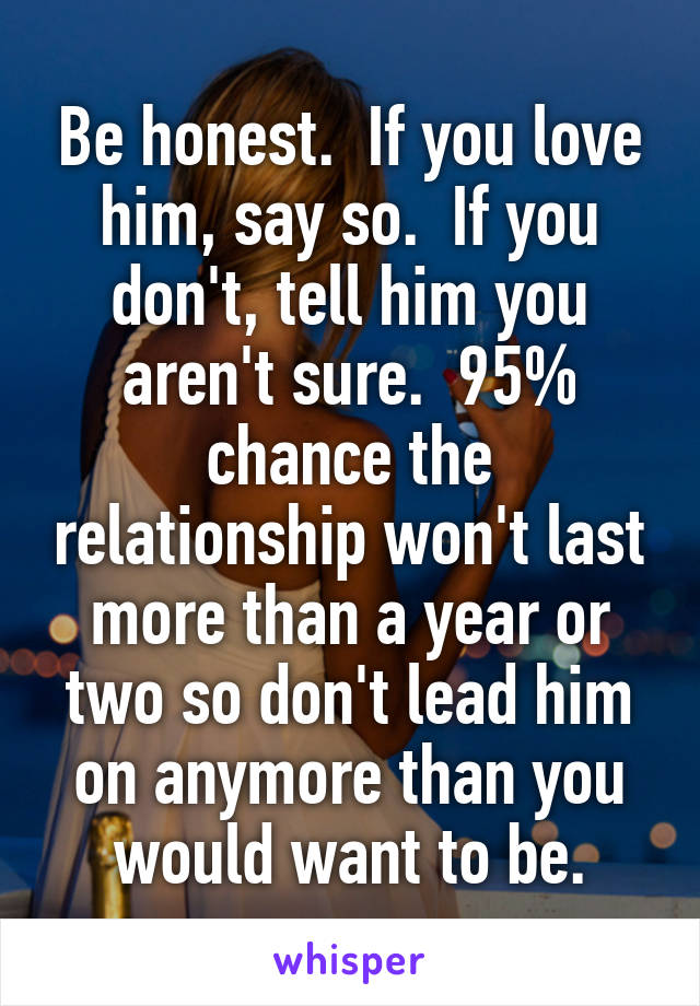 Be honest.  If you love him, say so.  If you don't, tell him you aren't sure.  95% chance the relationship won't last more than a year or two so don't lead him on anymore than you would want to be.