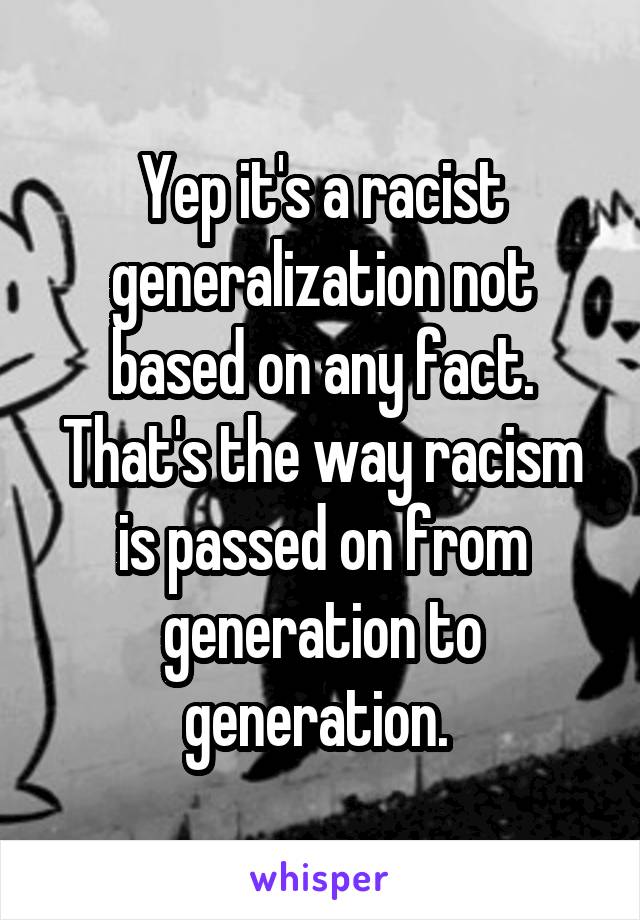 Yep it's a racist generalization not based on any fact. That's the way racism is passed on from generation to generation. 