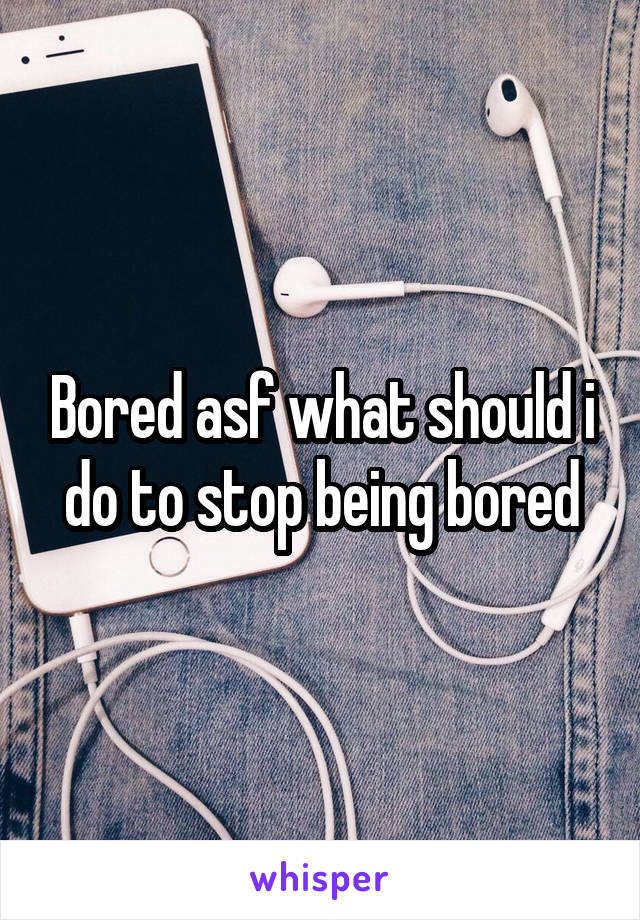 Bored asf what should i do to stop being bored