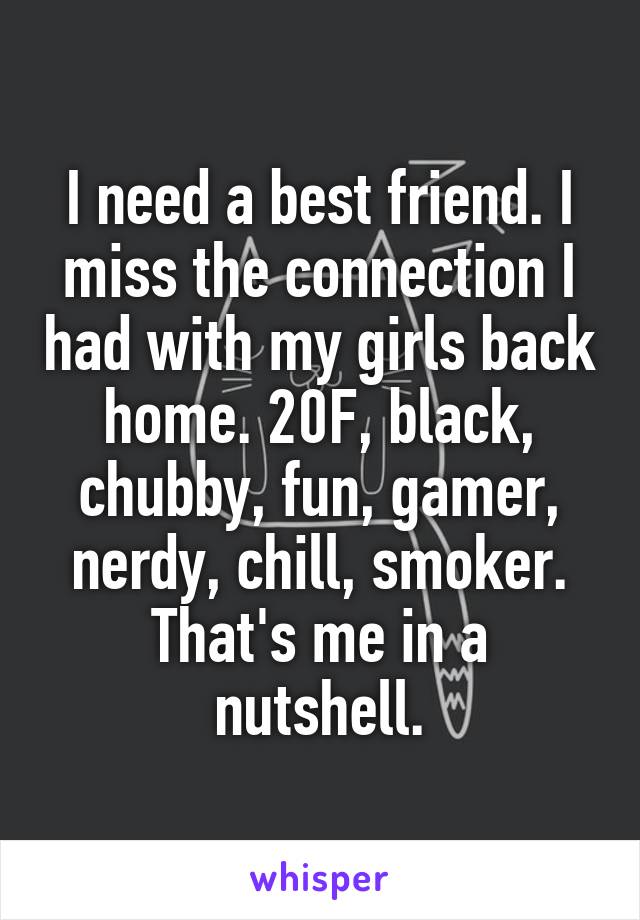 I need a best friend. I miss the connection I had with my girls back home. 20F, black, chubby, fun, gamer, nerdy, chill, smoker. That's me in a nutshell.