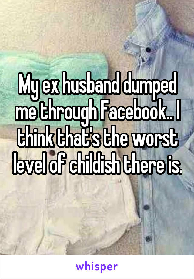 My ex husband dumped me through Facebook.. I think that's the worst level of childish there is. 