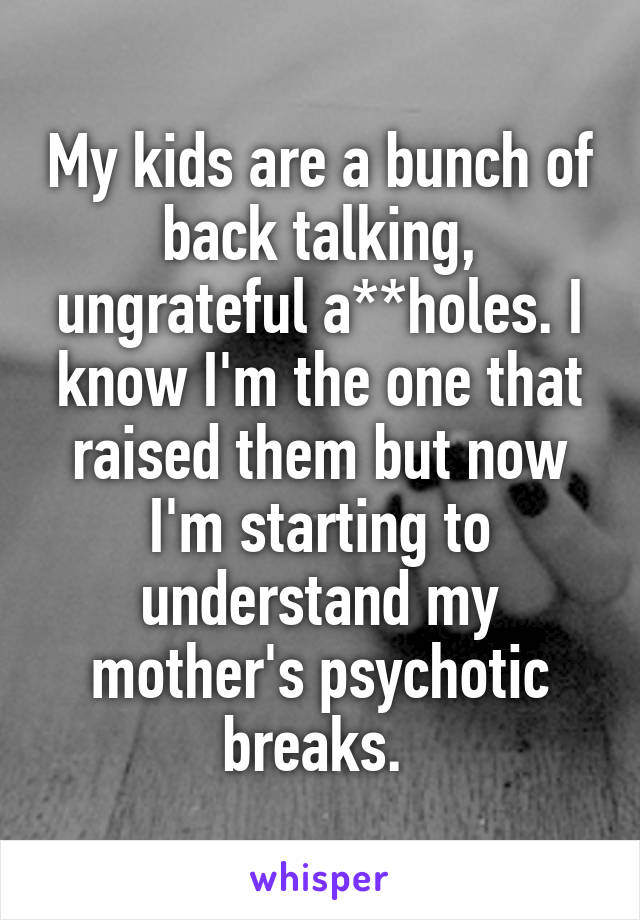 My kids are a bunch of back talking, ungrateful a**holes. I know I'm the one that raised them but now I'm starting to understand my mother's psychotic breaks. 