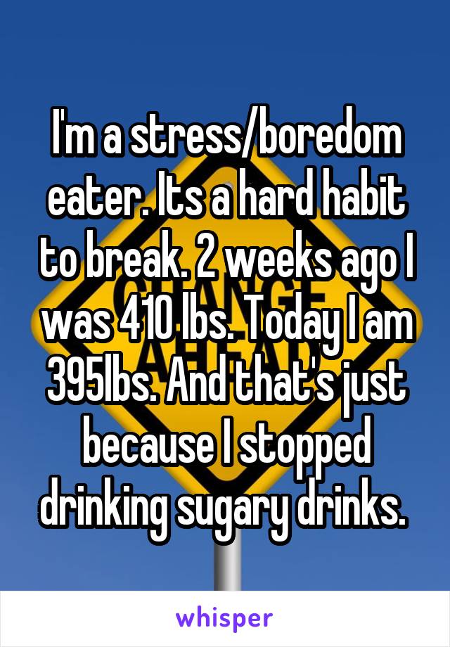 I'm a stress/boredom eater. Its a hard habit to break. 2 weeks ago I was 410 lbs. Today I am 395lbs. And that's just because I stopped drinking sugary drinks. 