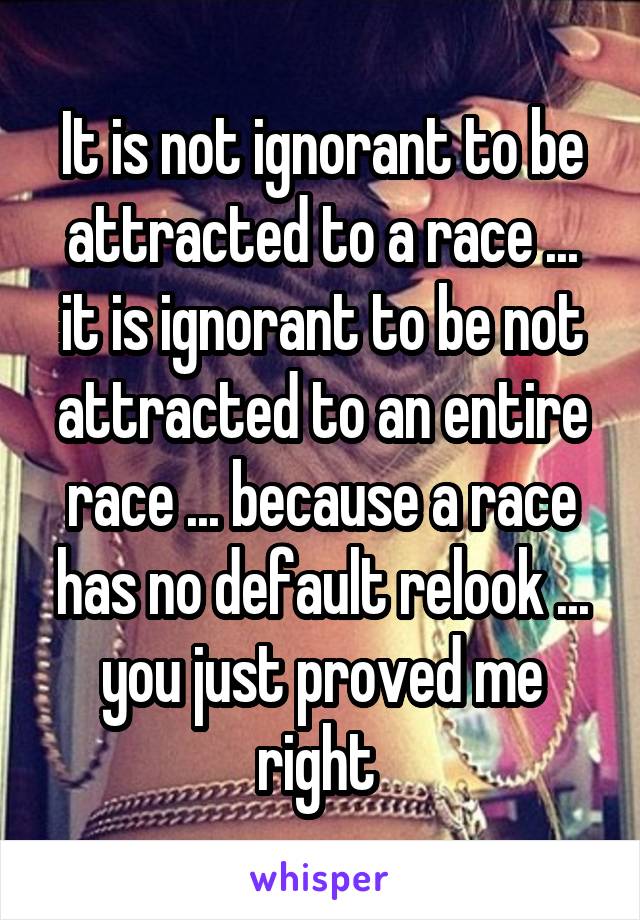 It is not ignorant to be attracted to a race ... it is ignorant to be not attracted to an entire race ... because a race has no default relook ... you just proved me right 