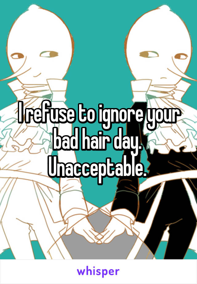 I refuse to ignore your bad hair day. 
Unacceptable. 