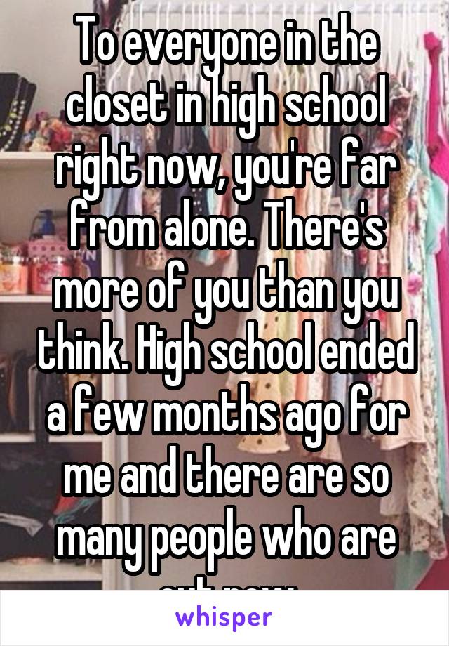 To everyone in the closet in high school right now, you're far from alone. There's more of you than you think. High school ended a few months ago for me and there are so many people who are out now