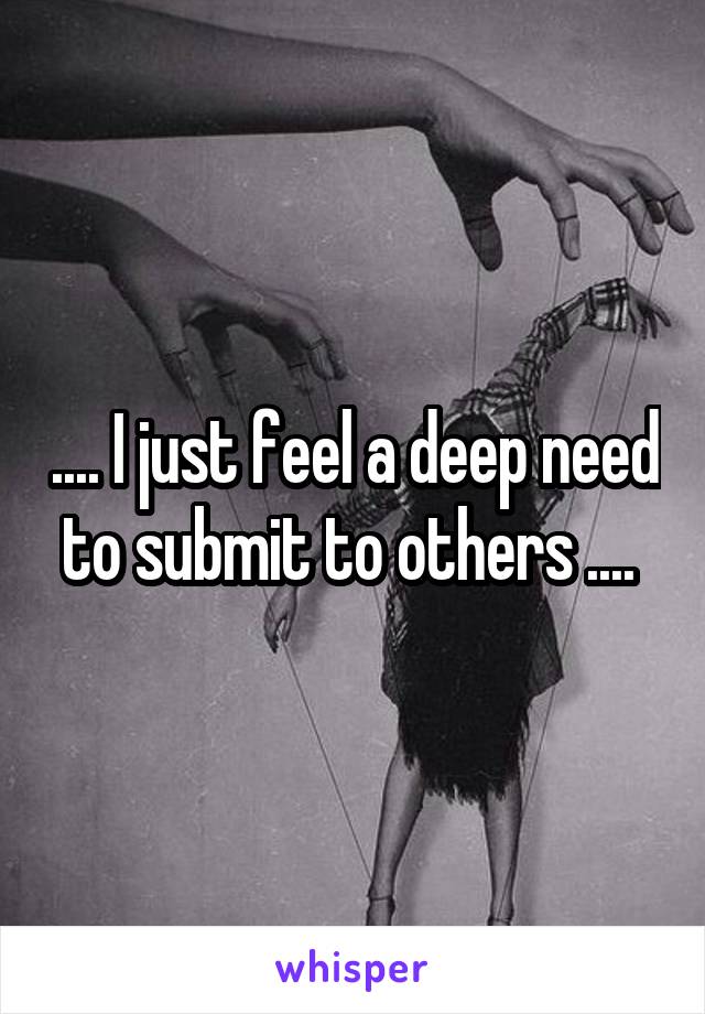 .... I just feel a deep need to submit to others .... 