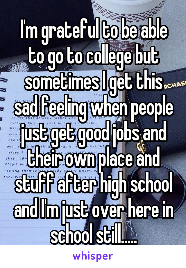 I'm grateful to be able to go to college but sometimes I get this sad feeling when people just get good jobs and their own place and stuff after high school and I'm just over here in school still.....