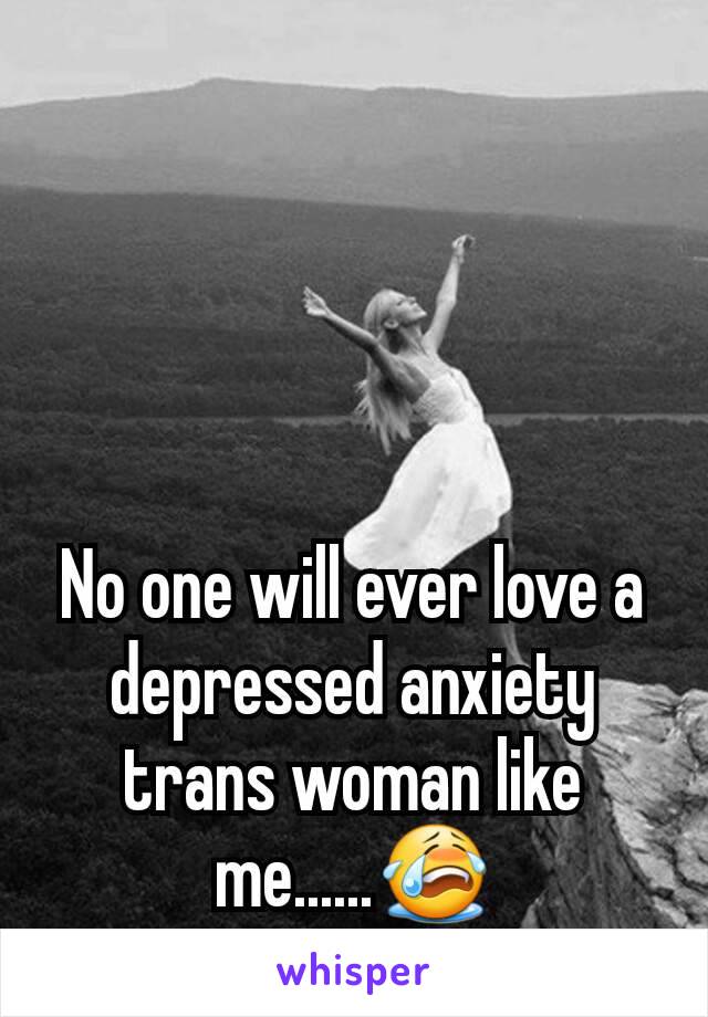 No one will ever love a depressed anxiety trans woman like me......😭