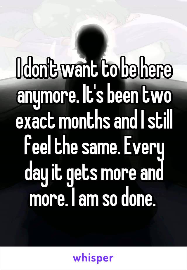 I don't want to be here anymore. It's been two exact months and I still feel the same. Every day it gets more and more. I am so done. 