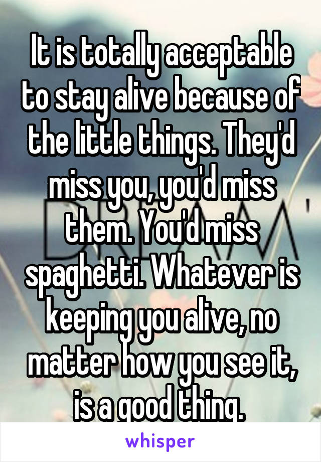 It is totally acceptable to stay alive because of the little things. They'd miss you, you'd miss them. You'd miss spaghetti. Whatever is keeping you alive, no matter how you see it, is a good thing. 