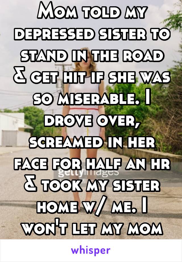 Mom told my depressed sister to stand in the road & get hit if she was so miserable. I drove over, screamed in her face for half an hr & took my sister home w/ me. I won't let my mom do it to her too.