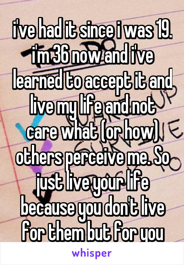 i've had it since i was 19. i'm 36 now and i've learned to accept it and live my life and not
care what (or how) others perceive me. So just live your life because you don't live for them but for you