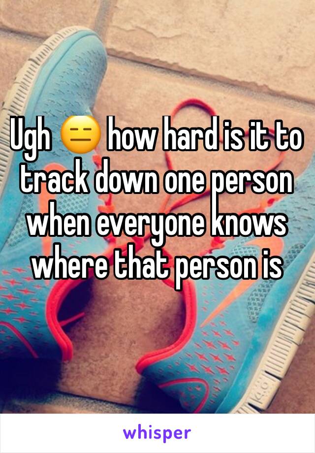 Ugh 😑 how hard is it to track down one person when everyone knows where that person is 