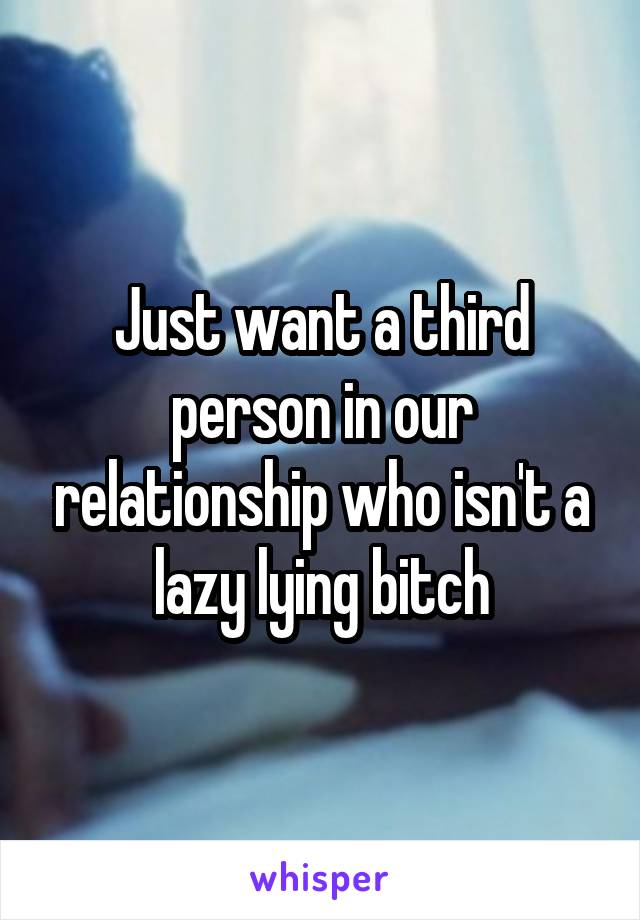 Just want a third person in our relationship who isn't a lazy lying bitch