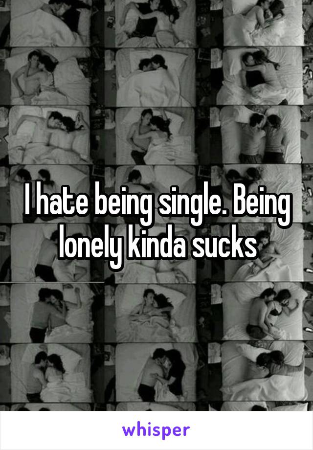 I hate being single. Being lonely kinda sucks