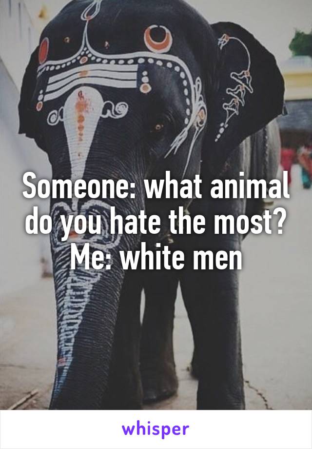 Someone: what animal do you hate the most?
Me: white men