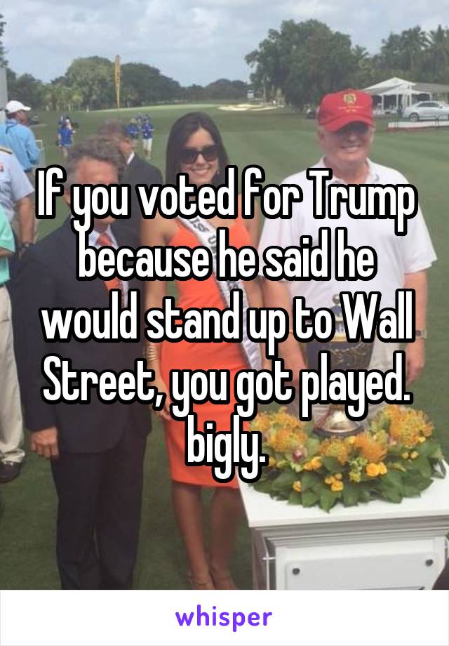 If you voted for Trump because he said he would stand up to Wall Street, you got played. bigly.