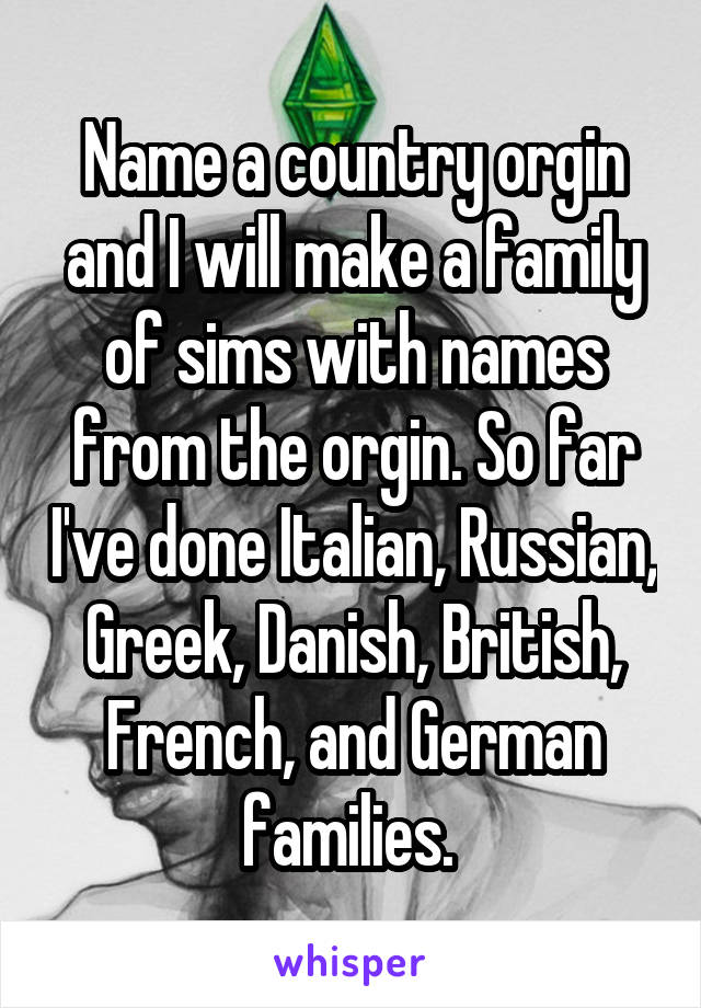 Name a country orgin and I will make a family of sims with names from the orgin. So far I've done Italian, Russian, Greek, Danish, British, French, and German families. 