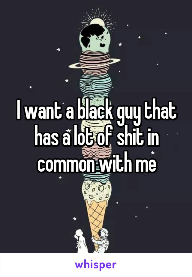 I want a black guy that has a lot of shit in common with me