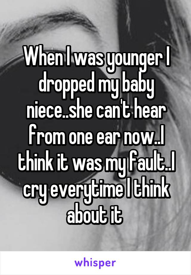 When I was younger I dropped my baby niece..she can't hear from one ear now..I think it was my fault..I cry everytime I think about it 